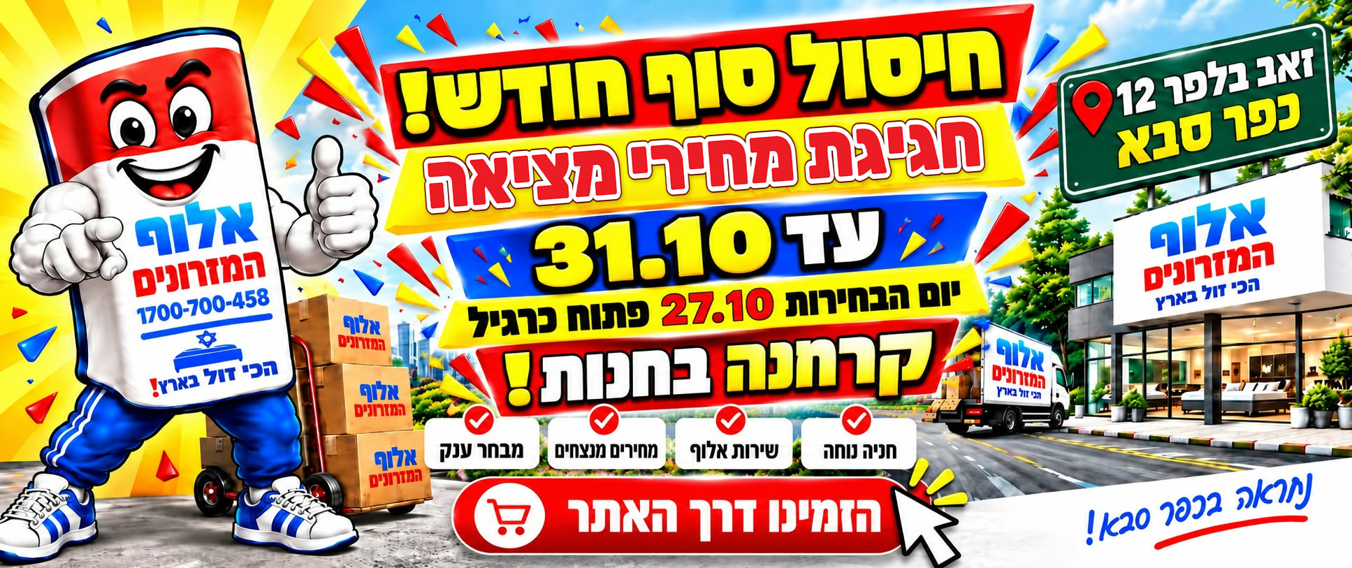 חיסול סוף חודש! חגיגת מחירי מציאה עד 31.10. ביום הבחירות 27.10 פתוח כרגיל, קרחנה בחנות! אלוף המזרונים, זאב בלפר 12, כפר סבא. חנייה נוחה, שירות אלוף, מחירים מנצחים ומבחר ענק. הזמינו דרך האתר.