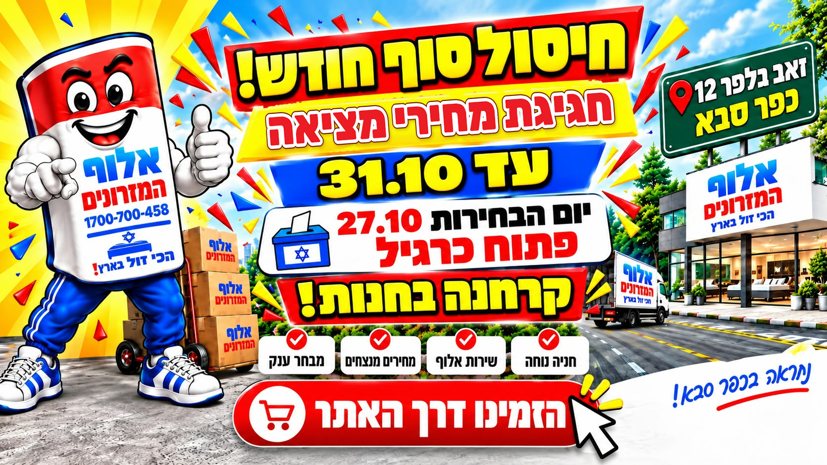 חיסול סוף חודש! חגיגת מחירי מציאה עד 31.10. ביום הבחירות 27.10 פתוח כרגיל, קרחנה בחנות! אלוף המזרונים, זאב בלפר 12, כפר סבא. חנייה נוחה, שירות אלוף, מחירים מנצחים ומבחר ענק. הזמינו דרך האתר.